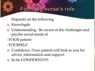  Depends on the following
 Knowlegde
 Understanding : Be aware of the challenges and
psycho social needs of
-YOUR patient
-YOURSELF
 Confidence :Your patient will look to you for
advice ,information and support
 So be CONFIDENT!!!!!
 