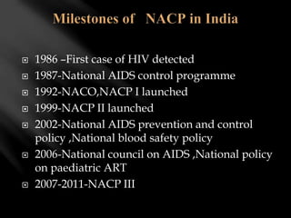  1986 –First case of HIV detected
 1987-National AIDS control programme
 1992-NACO,NACP I launched
 1999-NACP II launched
 2002-National AIDS prevention and control
policy ,National blood safety policy
 2006-National council on AIDS ,National policy
on paediatric ART
 2007-2011-NACP III
 