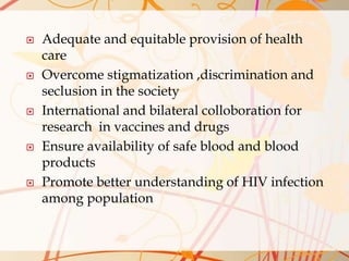  Adequate and equitable provision of health
care
 Overcome stigmatization ,discrimination and
seclusion in the society
 International and bilateral colloboration for
research in vaccines and drugs
 Ensure availability of safe blood and blood
products
 Promote better understanding of HIV infection
among population
 