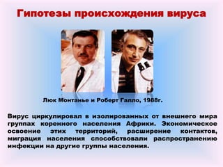 Гипотезы происхождения вируса
Люк Монтанье и Роберт Галло, 1988г.
Вирус циркулировал в изолированных от внешнего мира
группах коренного населения Африки. Экономическое
освоение этих территорий, расширение контактов,
миграция населения способствовали распространению
инфекции на другие группы населения.
 