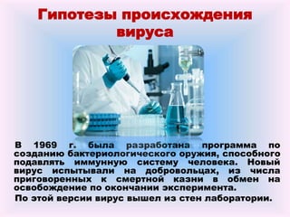 Гипотезы происхождения
вируса
В 1969 г. была разработана программа по
созданию бактериологического оружия, способного
подавлять иммунную систему человека. Новый
вирус испытывали на добровольцах, из числа
приговоренных к смертной казни в обмен на
освобождение по окончании эксперимента.
По этой версии вирус вышел из стен лаборатории.
 
