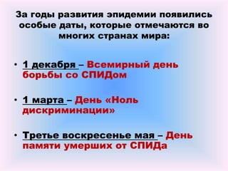За годы развития эпидемии появились
особые даты, которые отмечаются во
многих странах мира:
• 1 декабря – Всемирный день
борьбы со СПИДом
• 1 марта – День «Ноль
дискриминации»
• Третье воскресенье мая – День
памяти умерших от СПИДа
 