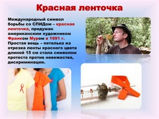 Красная ленточка
Международный символ
борьбы со СПИДом – красная
ленточка, придуман
американским художником
Франком Муром в 1991 г.
Простая вещь – петелька из
отрезка ленты красного цвета
длиной 15 см стала символом
протеста против невежества,
дискриминации.
 