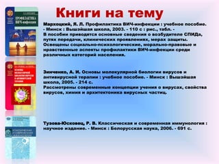 Книги на тему
Зинченко, А. И. Основы молекулярной биологии вирусов и
антивирусной терапии : учебное пособие. - Минск : Вышэйшая
школа, 2005. - 214 с.
Рассмотрены современные концепции учения о вирусах, свойства
вирусов, химия и архитектоника вирусных частиц.
Тузова-Юсковец, Р. В. Классическая и современная иммунология :
научное издание. - Минск : Белорусская наука, 2006. - 691 с.
Мархоцкий, Я. Л. Профилактика ВИЧ-инфекции : учебное пособие.
- Минск : Вышэйшая школа, 2003. - 110 с : рис., табл. -
В пособии приводятся основные сведения о возбудителе СПИДа,
путях передачи, клинических проявлениях, мерах защиты.
Освещены социально-психологические, морально-правовые и
нравственные аспекты профилактики ВИЧ-инфекции среди
различных категорий населения.
 