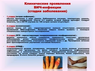 Клинические проявления
ВИЧ-инфекции
(стадии заболевания)
• 1 стадия (острая инфекция) :
обычно протекает в виде гриппа. Наблюдается насморк, температура, кашель,
увеличение лимфоузлов. Спустя 2-3 недели острый период проходит. Следует
отметить, что в 60-70 случаев из 100 острое начало отсутствует.
• 2 стадия (асимптомная) :
длится около 3-5 лет, характеризуется полным отсутствием клинических
проявлений ВИЧ-инфекции. Носителя вируса можно выявить с помощью
специальных лабораторных исследований.
• 3 стадия (ПГЛ – персестирующая генерализованная лимфаденопатия) :
уровень иммунных клеток снижается, появляются симптомы различных
заболеваний, резко увеличиваются лимфатические узлы, наблюдается
расстройство кишечника, отмечается поражение кожи и др. Проводимое лечение
дает кратковременное улучшение состояния больного.
• 4 стадия (СПИД) :
сопровождается резким похудением, лихорадкой и почти полным угнетением
защитных сил организма, на фоне которых развиваются инфекционные
заболевания и злокачественные опухоли. Периодически возникает улучшение
состояния, но потом следуют новые периоды болезни, более серьезные, чем
предыдущие. В итоге больной умирает.
 