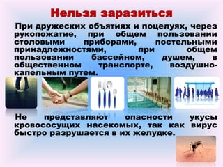 Нельзя заразиться
При дружеских объятиях и поцелуях, через
рукопожатие, при общем пользовании
столовыми приборами, постельными
принадлежностями, при общем
пользовании бассейном, душем, в
общественном транспорте, воздушно-
капельным путем.
Не представляют опасности укусы
кровососущих насекомых, так как вирус
быстро разрушается в их желудке.
 