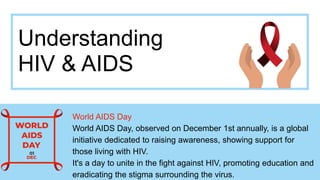 Understanding
HIV & AIDS
World AIDS Day
World AIDS Day, observed on December 1st annually, is a global
initiative dedicated to raising awareness, showing support for
those living with HIV.
It's a day to unite in the fight against HIV, promoting education and
eradicating the stigma surrounding the virus.
 