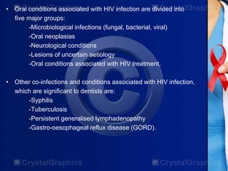 • Oral conditions associated with HIV infection are divided into
five major groups:
-Microbiological infections (fungal, bacterial, viral)
-Oral neoplasias
-Neurological conditions
-Lesions of uncertain aetiology
-Oral conditions associated with HIV treatment.
• Other co-infections and conditions associated with HIV infection,
which are significant to dentists are:
-Syphilis
-Tuberculosis
-Persistent generalised lymphadenopathy
-Gastro-oesophageal reflux disease (GORD).
 