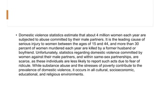 • Domestic violence statistics estimate that about 4 million women each year are
subjected to abuse committed by their male partners. It is the leading cause of
serious injury to women between the ages of 15 and 44, and more than 30
percent of women murdered each year are killed by a former husband or
boyfriend. Unfortunately, statistics regarding domestic violence committed by
women against their male partners, and within same-sex partnerships, are
scarce, as these individuals are less likely to report such acts due to fear of
ridicule. While substance abuse and the stresses of poverty contribute to the
prevalence of domestic violence, it occurs in all cultural, socioeconomic,
educational, and religious environments.
 