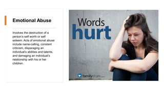 Emotional Abuse
Involves the destruction of a
person’s self worth or self
esteem. Acts of emotional abuse
include name-calling, constant
criticism, disparaging an
individual’s abilities and talents,
and damaging an individual’s
relationship with his or her
children.
 