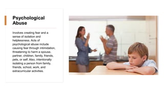 Psychological
Abuse
Involves creating fear and a
sense of isolation and
helplessness. Acts of
psychological abuse include
causing fear through intimidation,
threatening to harm a spouse,
partner, children, family, friends,
pets, or self. Also, intentionally
isolating a person from family,
friends, school, work, and
extracurricular activities.
 