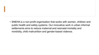 • SNEHA is a non-profit organisation that works with women, children and
public health and safety systems. Our innovative work in urban informal
settlements aims to reduce maternal and neonatal mortality and
morbidity, child malnutrition and gender-based violence.
 