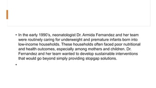 • In the early 1990’s, neonatologist Dr. Armida Fernandez and her team
were routinely caring for underweight and premature infants born into
low-income households. These households often faced poor nutritional
and health outcomes, especially among mothers and children. Dr.
Fernandez and her team wanted to develop sustainable interventions
that would go beyond simply providing stopgap solutions.
•
 