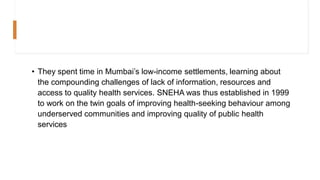 • They spent time in Mumbai’s low-income settlements, learning about
the compounding challenges of lack of information, resources and
access to quality health services. SNEHA was thus established in 1999
to work on the twin goals of improving health-seeking behaviour among
underserved communities and improving quality of public health
services
 