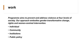 work
Programme aims to prevent and address violence at four levels of
society. Our approach embodies gender-transformative change,
rights and women-centred intervention.
• Individual
• Community
• Institutions
• Public policy
 