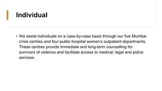 Individual
• We assist individuals on a case-by-case basis through our five Mumbai
crisis centres and four public hospital women’s outpatient departments.
These centres provide immediate and long-term counselling for
survivors of violence and facilitate access to medical, legal and police
services.
 