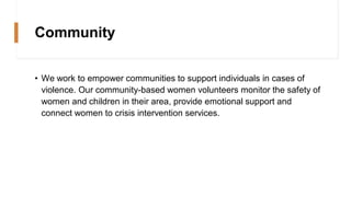 Community
• We work to empower communities to support individuals in cases of
violence. Our community-based women volunteers monitor the safety of
women and children in their area, provide emotional support and
connect women to crisis intervention services.
 