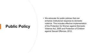 Public Policy
• We advocate for public policies that can
enhance institutional response to domestic
violence. This includes effective implementation
of the Protection for Women against Domestic
Violence Act, 2005 and Protection of Children
against Sexual Offences, 2012.
 