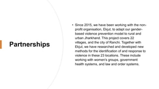 Partnerships
• Since 2015, we have been working with the non-
profit organisation, Ekjut, to adapt our gender-
based violence prevention model to rural and
urban Jharkhand. This project covers 22
villages, and the city of Ranchi. Together with
Ekjut, we have researched and developed new
methods for the identification of and response to
violence in these 23 locations. These include
working with women’s groups, government
health systems, and law and order systems.
 