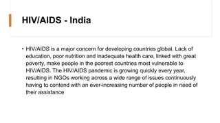 HIV/AIDS - India
• HIV/AIDS is a major concern for developing countries global. Lack of
education, poor nutrition and inadequate health care, linked with great
poverty, make people in the poorest countries most vulnerable to
HIV/AIDS. The HIV/AIDS pandemic is growing quickly every year,
resulting in NGOs working across a wide range of issues continuously
having to contend with an ever-increasing number of people in need of
their assistance
 