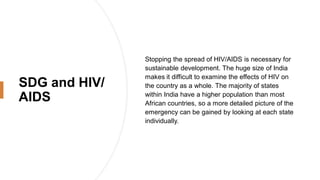 SDG and HIV/
AIDS
Stopping the spread of HIV/AIDS is necessary for
sustainable development. The huge size of India
makes it difficult to examine the effects of HIV on
the country as a whole. The majority of states
within India have a higher population than most
African countries, so a more detailed picture of the
emergency can be gained by looking at each state
individually.
 