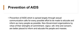 Prevention of AIDS
• Prevention of AIDS which is spread largely through sexual
communication calls for every possible effort to be made to educate and
inform as many people as possible. Non-Government organizations by
virtue of their strengths of commitment, vigour, will, time and concern,
are better placed to inform and educate the people and masses.
 