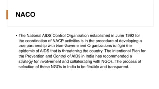 NACO
• The National AIDS Control Organization established in June 1992 for
the coordination of NACP activities is in the procedure of developing a
true partnership with Non-Government Organizations to fight the
epidemic of AIDS that is threatening the country. The intentional Plan for
the Prevention and Control of AIDS in India has recommended a
strategy for involvement and collaborating with NGOs. The process of
selection of these NGOs in India to be flexible and transparent.
 