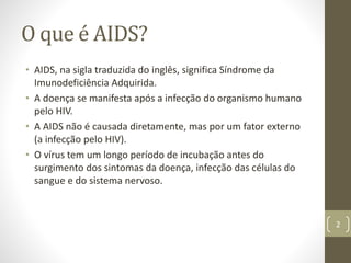 O que é AIDS?
• AIDS, na sigla traduzida do inglês, significa Síndrome da
Imunodeficiência Adquirida.
• A doença se manifesta após a infecção do organismo humano
pelo HIV.
• A AIDS não é causada diretamente, mas por um fator externo
(a infecção pelo HIV).
• O vírus tem um longo período de incubação antes do
surgimento dos sintomas da doença, infecção das células do
sangue e do sistema nervoso.
2
 