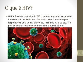 O que é HIV?
• O HIV é o vírus causador da AIDS, que ao entrar no organismo
humano, ele se instala nas células do sistema imunológico,
responsáveis pela defesa do corpo, se multiplica e se espalha
pela corrente sanguínea, contaminando outras células.
3
 