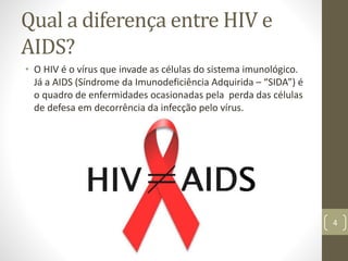 Qual a diferença entre HIV e
AIDS?
• O HIV é o vírus que invade as células do sistema imunológico.
Já a AIDS (Síndrome da Imunodeficiência Adquirida – “SIDA”) é
o quadro de enfermidades ocasionadas pela perda das células
de defesa em decorrência da infecção pelo vírus.
4
 
