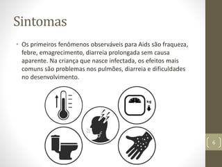 Sintomas
• Os primeiros fenômenos observáveis para Aids são fraqueza,
febre, emagrecimento, diarreia prolongada sem causa
aparente. Na criança que nasce infectada, os efeitos mais
comuns são problemas nos pulmões, diarreia e dificuldades
no desenvolvimento.
6
 