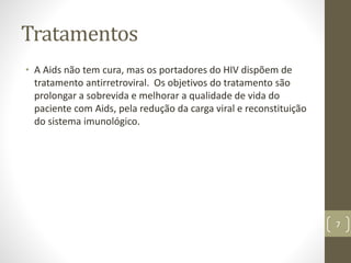 Tratamentos
• A Aids não tem cura, mas os portadores do HIV dispõem de
tratamento antirretroviral. Os objetivos do tratamento são
prolongar a sobrevida e melhorar a qualidade de vida do
paciente com Aids, pela redução da carga viral e reconstituição
do sistema imunológico.
7
 