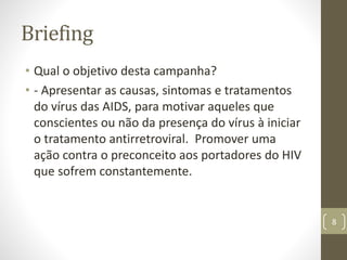 Briefing
• Qual o objetivo desta campanha?
• - Apresentar as causas, sintomas e tratamentos
do vírus das AIDS, para motivar aqueles que
conscientes ou não da presença do vírus à iniciar
o tratamento antirretroviral. Promover uma
ação contra o preconceito aos portadores do HIV
que sofrem constantemente.
8
 