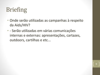 Briefing
• Onde serão utilizadas as campanhas à respeito
da Aids/HIV?
• - Serão utilizadas em várias comunicações
internas e externas: apresentações, cartazes,
outdoors, cartilhas e etc...
9
 