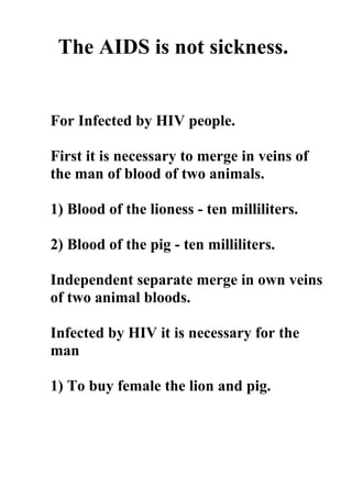 The AIDS is not sickness.


For Infected by HIV people.

First it is necessary to merge in veins of
the man of blood of two animals.

1) Blood of the lioness - ten milliliters.

2) Blood of the pig - ten milliliters.

Independent separate merge in own veins
of two animal bloods.

Infected by HIV it is necessary for the
man

1) To buy female the lion and pig.
 