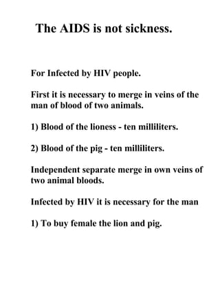 The AIDS is not sickness.


For Infected by HIV people.

First it is necessary to merge in veins of the
man of blood of two animals.

1) Blood of the lioness - ten milliliters.

2) Blood of the pig - ten milliliters.

Independent separate merge in own veins of
two animal bloods.

Infected by HIV it is necessary for the man

1) To buy female the lion and pig.
 