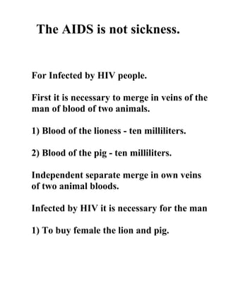 The AIDS is not sickness.


For Infected by HIV people.

First it is necessary to merge in veins of the
man of blood of two animals.

1) Blood of the lioness - ten milliliters.

2) Blood of the pig - ten milliliters.

Independent separate merge in own veins
of two animal bloods.

Infected by HIV it is necessary for the man

1) To buy female the lion and pig.
 