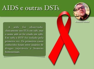 ! A aids foi obser vada
clinicamente nos EUA em 1981, mas
o nome aids só foi criado em 1982.
Em 1983 o HIV foi isolado pela
primeira vez. Os primeiros casos
conhecidos foram entre usuários de
drogas injetáveis e homens
homossexuais.
AIDS e outras DSTs
Professor Ameba
 