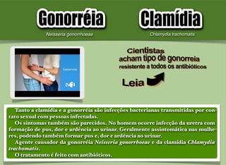 Tanto a clamídia e a gonorréia são infecções bacterianas transmitidas por con-
tato sexual com pessoas infectadas.
Os sintomas também são parecidos. No homem ocorre infecção da uretra com
formação de pus, dor e ardência ao urinar. Geralmente assintomática nas mulhe-
res, podendo também formar pus e, dor e ardência ao urinar.
Agente causador da gonorréia Neisseria gonorrhoeae e da clamídia Chlamydia
trachomatis.
O tratamento é feito com antibióticos.
Neisseria gonorrhoeae Chlamydia trachomatis
 