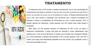 TRATAMENTO
O tratamento para o HIV envolve a terapia antirretroviral, que é uma combinação de
medicamentos que ajuda a controlar o vírus que são fornecidos gratuitamente pelo SUS e
devem ser tomados de acordo com as orientações do médico. A Terapia antirretroviral não
cura o HIV, mas suprime a replicação viral, permitindo que o sistema imunológico se
fortaleça e reduza a probabilidade de transmissão do vírus a outras pessoas. Com a
adesão rigorosa ao tratamento, muitas pessoas com HIV podem levar vidas longas e
saudáveis.
Além disso, um dos grandes avanços no tratamento do HIV é que, ao seguir o
tratamento corretamente, a carga viral pode ser reduzida a níveis indetectáveis. Isso
significa que o vírus se torna tão baixo no sangue que os testes não conseguem detectá-
lo e, mais importante, a pessoa não transmite o HIV a outras pessoas. Viver com HIV e
manter uma carga viral indetectável possibilita uma vida normal, com qualidade e sem o
risco de transmissão do vírus.
 