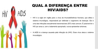 QUAL A DIFERENÇA ENTRE
HIV/AIDS?
• HIV é a sigla em inglês para o vírus da Imunodeficiência Humana, que afeta o
sistema imunológico, responsável por defender o organismo de doenças. Ele é
uma das infecções sexualmente transmissíveis (IST) mais comuns. É possível ter o
HIV por anos e, com o tratamento apropriado, nunca apresentar sintomas.
• A AIDS é a doença causada pela infecção do (HIV). Esse vírus ataca o sistema
imunológico.
 