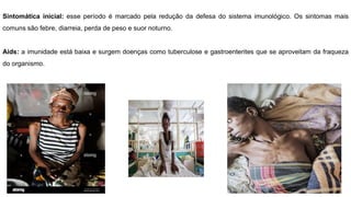 Sintomática inicial: esse período é marcado pela redução da defesa do sistema imunológico. Os sintomas mais
comuns são febre, diarreia, perda de peso e suor noturno.
Aids: a imunidade está baixa e surgem doenças como tuberculose e gastroenterites que se aproveitam da fraqueza
do organismo.
 