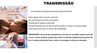 TRANSMISSÃO
A transmissão da doença acontece das seguintes formas:
•Sexo vaginal, anal e oral sem camisinha.
•Uso de seringa por mais de uma pessoa.
•Transfusão de sangue contaminado.
•Da mãe infectada para seu filho durante a gravidez, no parto e na amamentação.
•Instrumentos que furam ou cortam não esterilizados.
•IMPORTANTE: Os pacientes soropositivos, que têm ou não AIDS, podem transmitir
o vírus a outras pessoas quando não tomam as devidas medidas de prevenção. Por
isso, é sempre importante fazer o teste e se proteger em todas as situações.
 