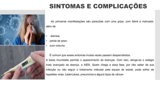 SINTOMAS E COMPLICAÇÕES
As primeiras manifestações são parecidas com uma gripe, com febre e mal-estar,
além de:
• diarreia,
• perda de peso,
• suor noturno.
É comum que esses sintomas muitas vezes passem despercebidos.
A baixa imunidade permite o aparecimento de doenças. Com isso, atinge-se o estágio
mais avançado da doença, a AIDS. Quem chega a essa fase, por não saber da sua
infecção ou não seguir o tratamento indicado pela equipe de saúde, pode sofrer de
hepatites virais, tuberculose, pneumonia e alguns tipos de câncer.
 