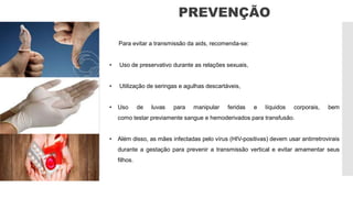 PREVENÇÃO
Para evitar a transmissão da aids, recomenda-se:
• Uso de preservativo durante as relações sexuais,
• Utilização de seringas e agulhas descartáveis,
• Uso de luvas para manipular feridas e líquidos corporais, bem
como testar previamente sangue e hemoderivados para transfusão.
• Além disso, as mães infectadas pelo vírus (HIV-positivas) devem usar antirretrovirais
durante a gestação para prevenir a transmissão vertical e evitar amamentar seus
filhos.
 