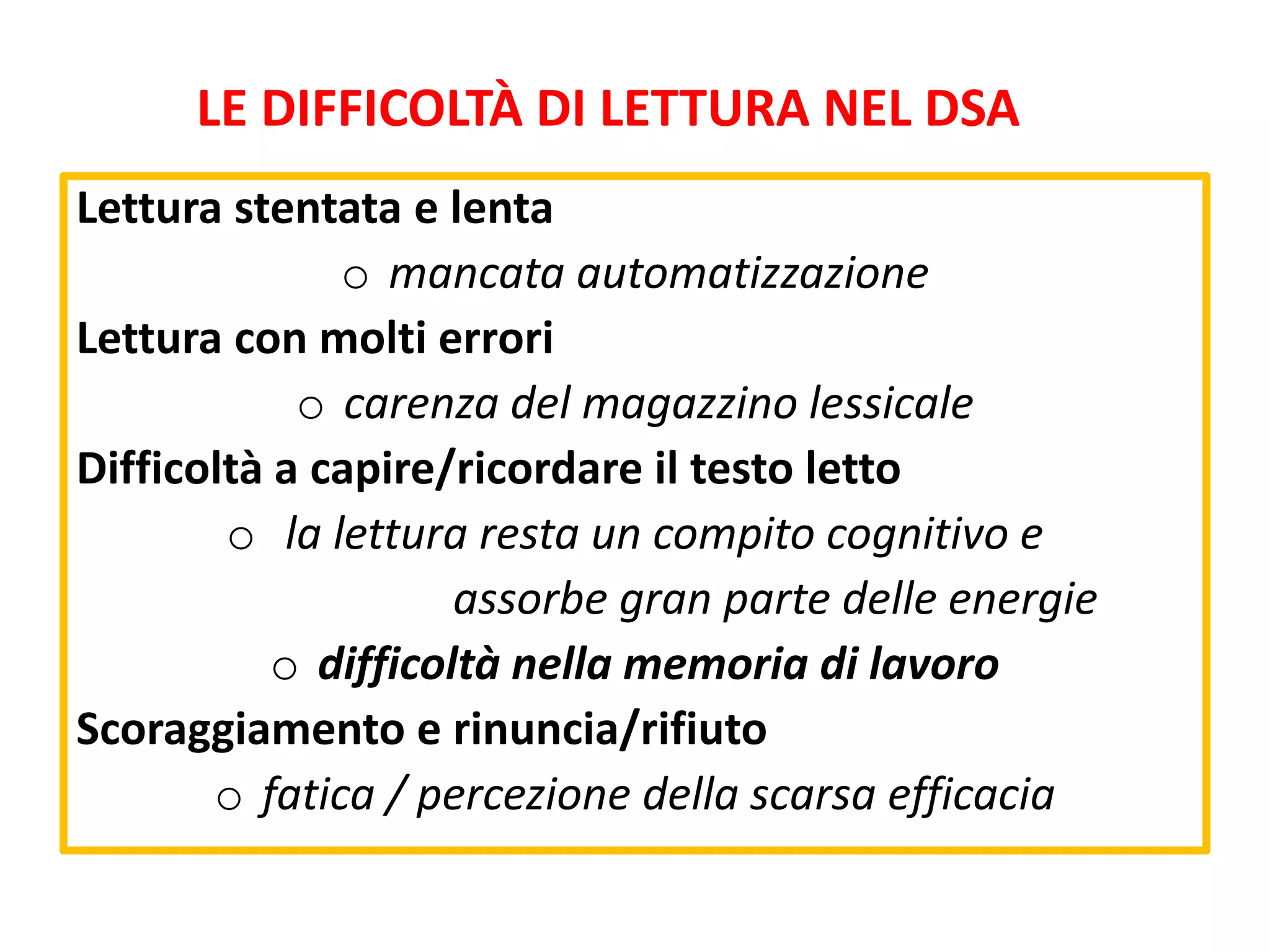Lettura stentata e lenta
o mancata automatizzazione
Lettura con molti errori
o carenza del magazzino lessicale
Difficoltà a capire/ricordare il testo letto
o la lettura resta un compito cognitivo e
assorbe gran parte delle energie
o difficoltà nella memoria di lavoro
Scoraggiamento e rinuncia/rifiuto
o fatica / percezione della scarsa efficacia
LE DIFFICOLTÀ DI LETTURA NEL DSA
 