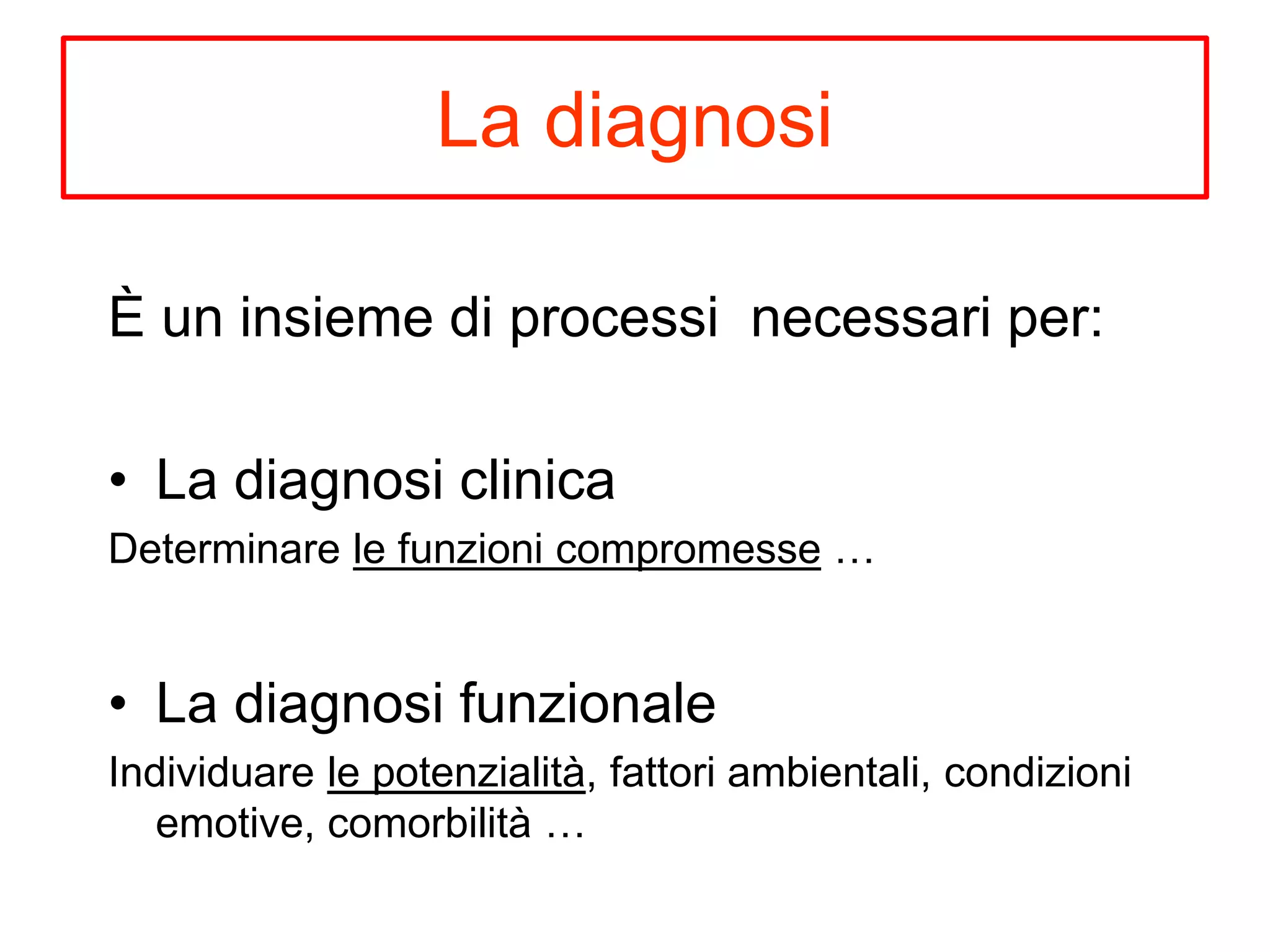 La diagnosi
È un insieme di processi necessari per:
• La diagnosi clinica
Determinare le funzioni compromesse …
• La diagnosi funzionale
Individuare le potenzialità, fattori ambientali, condizioni
emotive, comorbilità …
 