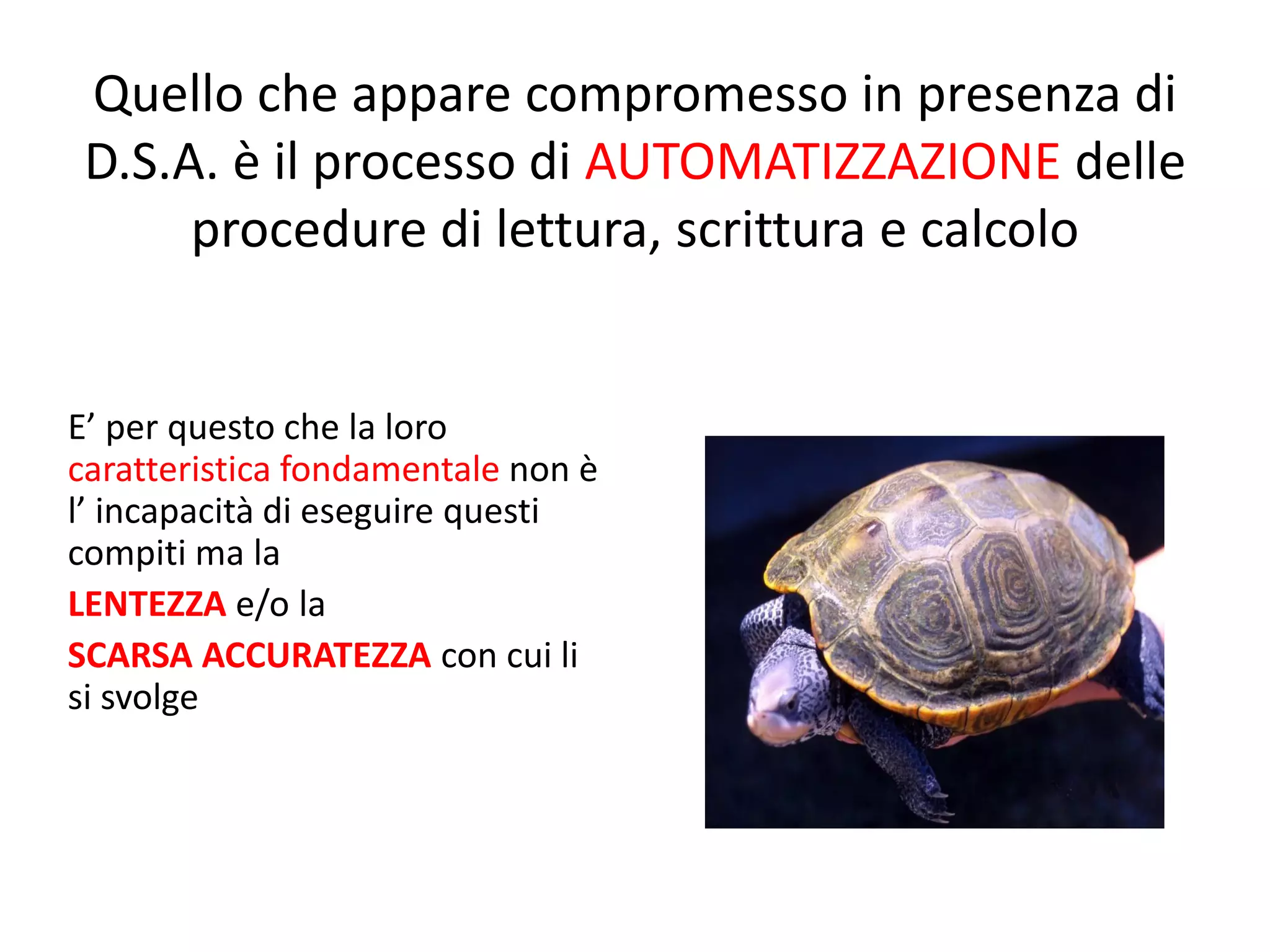 Quello che appare compromesso in presenza di
D.S.A. è il processo di AUTOMATIZZAZIONE delle
procedure di lettura, scrittura e calcolo
E’ per questo che la loro
caratteristica fondamentale non è
l’ incapacità di eseguire questi
compiti ma la
LENTEZZA e/o la
SCARSA ACCURATEZZA con cui li
si svolge
 