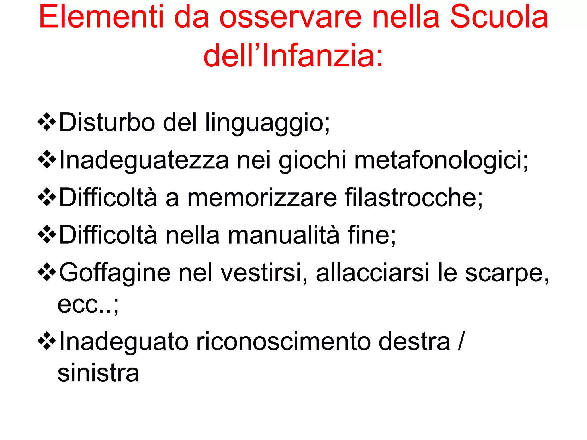 Elementi da osservare nella Scuola
dell’Infanzia:
Disturbo del linguaggio;
Inadeguatezza nei giochi metafonologici;
Difficoltà a memorizzare filastrocche;
Difficoltà nella manualità fine;
Goffagine nel vestirsi, allacciarsi le scarpe,
ecc..;
Inadeguato riconoscimento destra /
sinistra
 