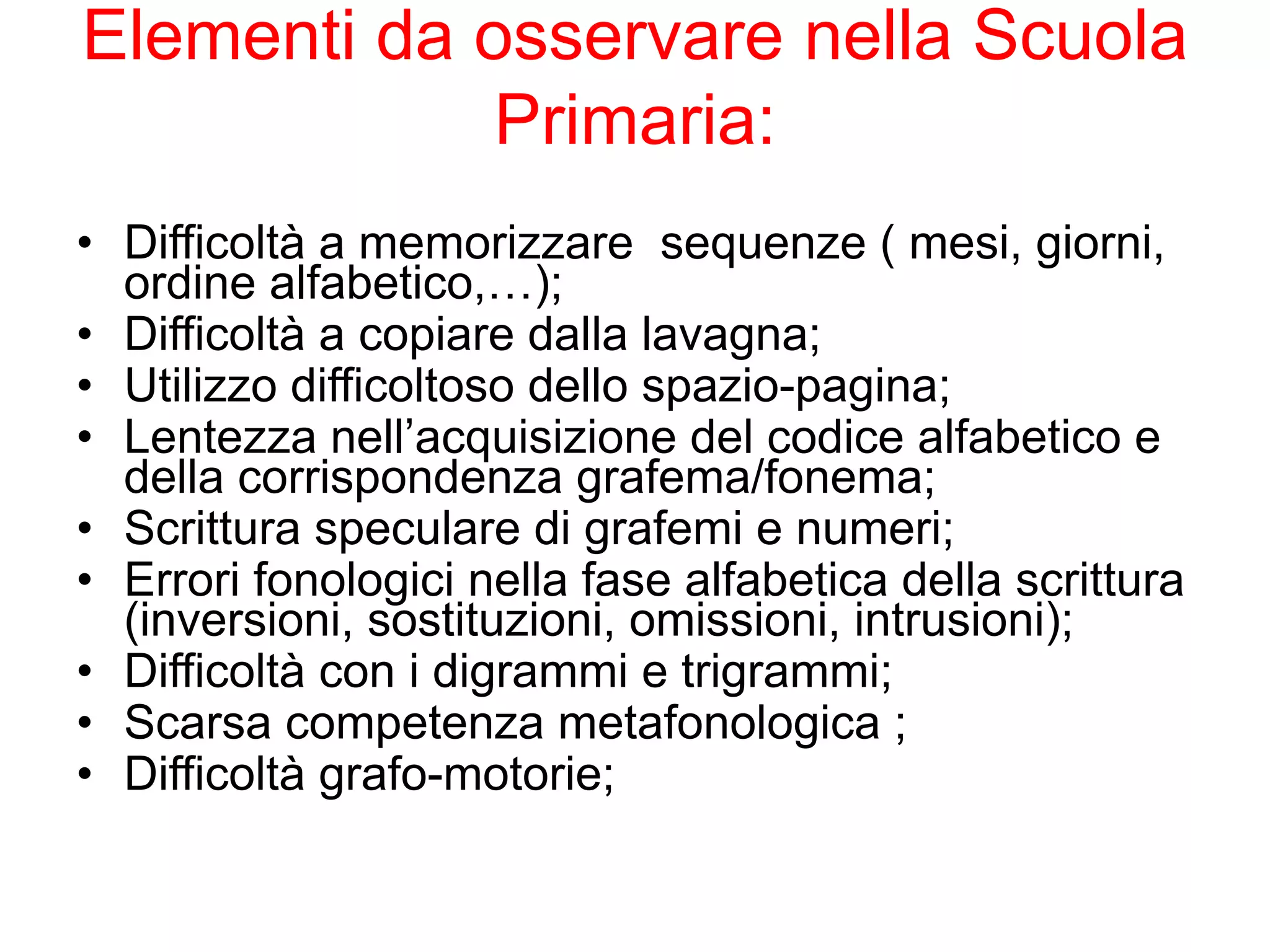 Elementi da osservare nella Scuola
Primaria:
• Difficoltà a memorizzare sequenze ( mesi, giorni,
ordine alfabetico,…);
• Difficoltà a copiare dalla lavagna;
• Utilizzo difficoltoso dello spazio-pagina;
• Lentezza nell’acquisizione del codice alfabetico e
della corrispondenza grafema/fonema;
• Scrittura speculare di grafemi e numeri;
• Errori fonologici nella fase alfabetica della scrittura
(inversioni, sostituzioni, omissioni, intrusioni);
• Difficoltà con i digrammi e trigrammi;
• Scarsa competenza metafonologica ;
• Difficoltà grafo-motorie;
 